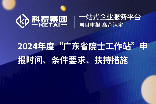 2024年度“广东省院士工作站”申报时间、条件要求、扶持措施