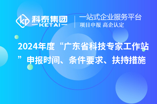 2024年度“广东省科技专家工作站”申报时间、条件要求、扶持措施