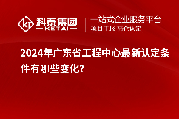 2024年广东省工程中心最新认定条件有哪些变化？
