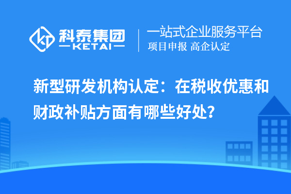新型研发机构认定：在税收优惠和财政补贴方面有哪些好处？