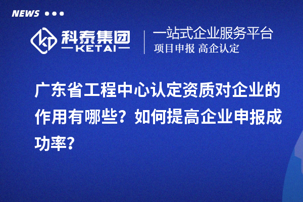 广东省工程中心认定资质对企业的作用有哪些？如何提高企业申报成功率？
