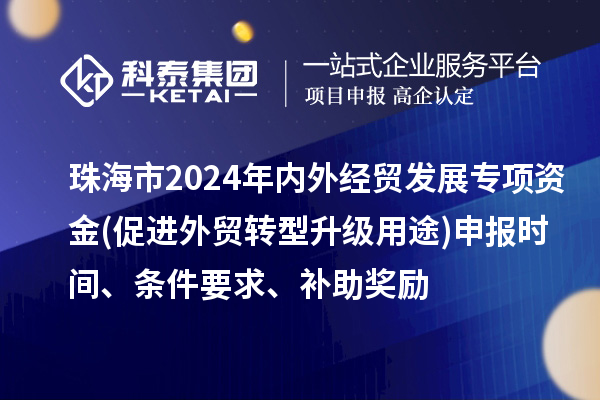 珠海市2024年内外经贸发展专项资金(促进外贸转型升级用途)申报时间、条件要求、补助奖励