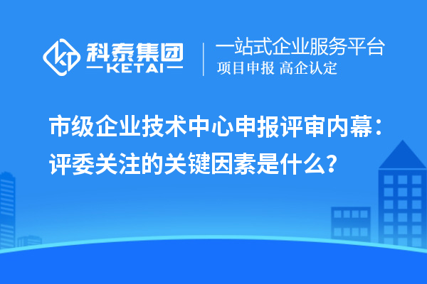 市级企业技术中心申报评审内幕：评委关注的关键因素是什么？