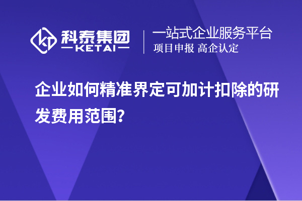 企业如何精准界定可加计扣除的研发费用范围？