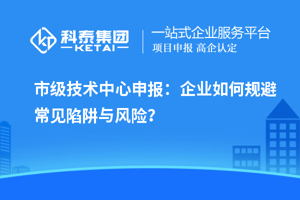 市级技术中心申报：企业如何规避常见陷阱与风险？