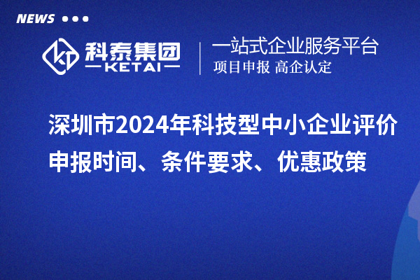 深圳市2024年科技型中小企业评价申报时间、条件要求、优惠政策