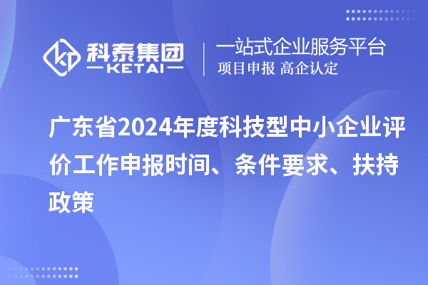 广东省2024年度科技型中小企业评价工作申报时间、条件要求、扶持政策