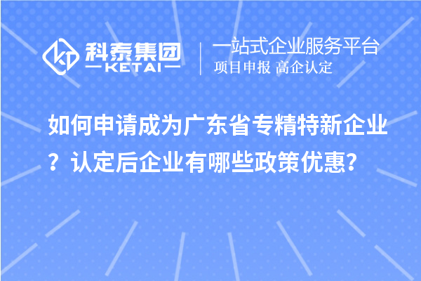 如何申请成为广东省专精特新企业？认定后企业有哪些政策优惠？