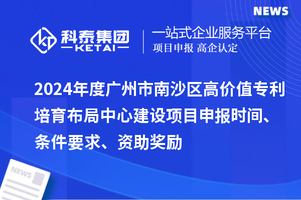 2024年度广州市南沙区高价值专利培育布局中心建设项目申报时间、条件要求、资助奖励