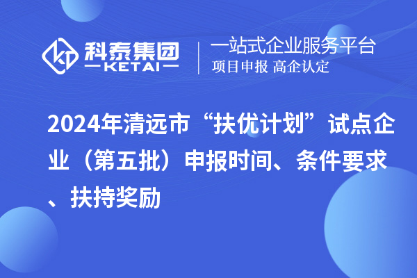 2024年清远市“扶优计划”试点企业（第五批）申报时间、条件要求、扶持奖励