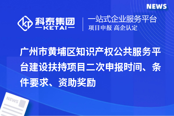 广州市黄埔区知识产权公共服务平台建设扶持项目二次申报时间、条件要求、资助奖励