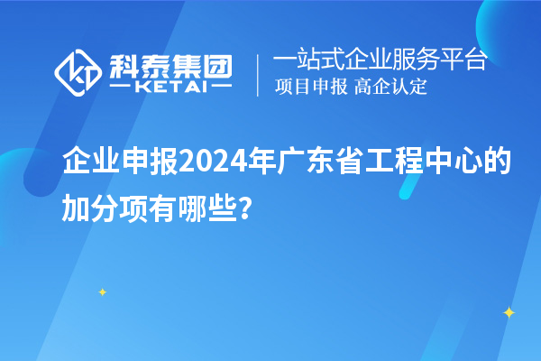 企业申报2024年广东省工程中心的加分项有哪些？