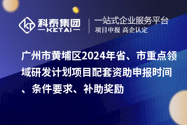 广州市黄埔区2024年省、市重点领域研发计划项目配套资助申报时间、条件要求、补助奖励