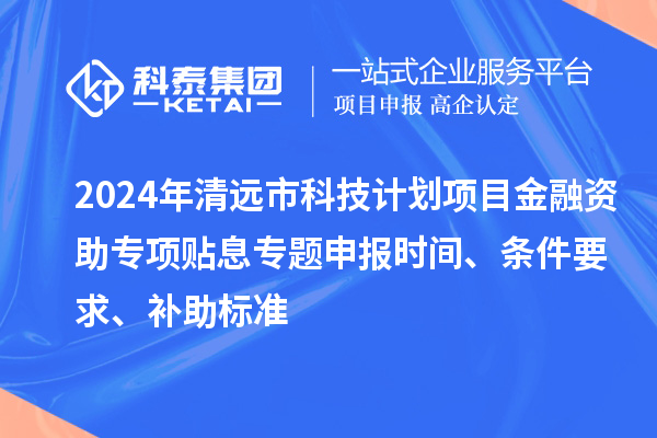 2024年清远市科技计划项目金融资助专项贴息专题申报时间、条件要求、补助标准