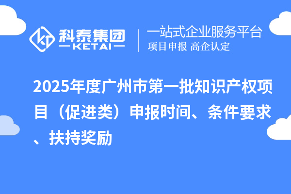 2025年度广州市第一批知识产权项目（促进类）申报时间、条件要求、扶持奖励