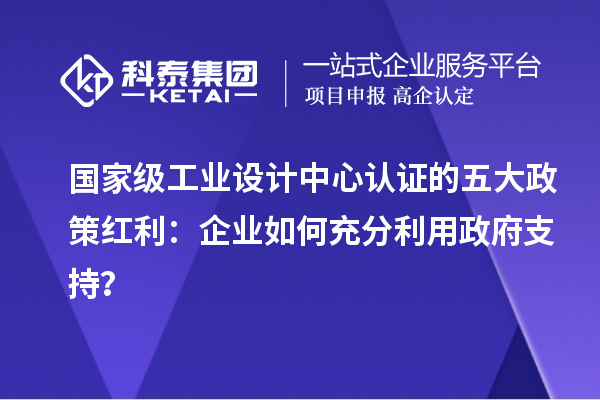 国家级工业设计中心认证的五大政策红利：企业如何充分利用政府支持？