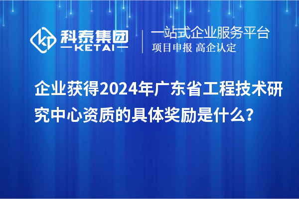 企业获得2024年广东省工程技术研究中心资质的具体奖励是什么？