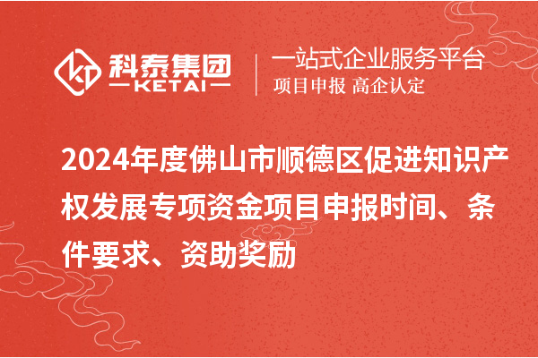 2024年度佛山市顺德区促进知识产权发展专项资金项目申报时间、条件要求、资助奖励