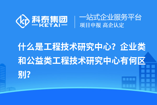 什么是工程技术研究中心？企业类和公益类工程技术研究中心有何区别？