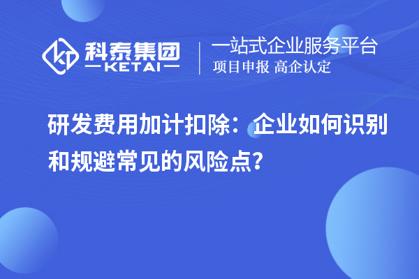 研发费用加计扣除：企业如何识别和规避常见的风险点？
