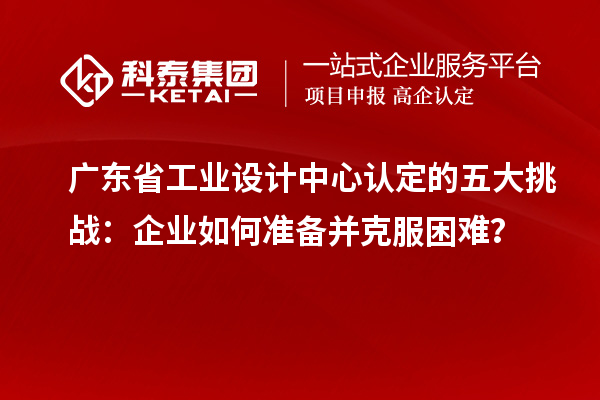 广东省工业设计中心认定的五大挑战：企业如何准备并克服困难？