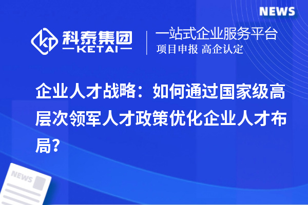 企业人才战略：如何通过国家级高层次领军人才政策优化企业人才布局？