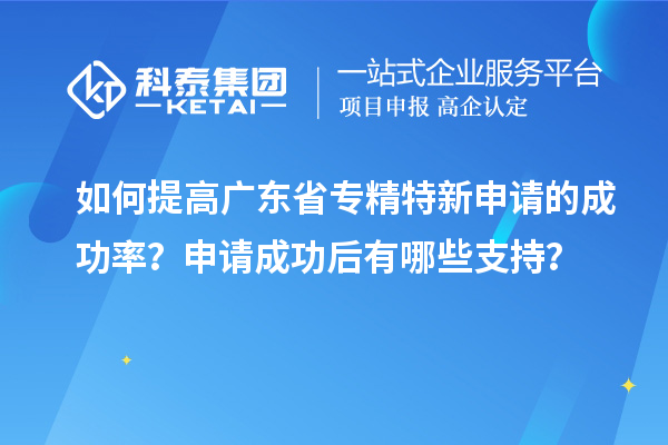 如何提高广东省专精特新申请的成功率？申请成功后有哪些支持？