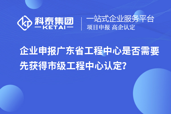 企业申报广东省工程中心是否需要先获得市级工程中心认定？