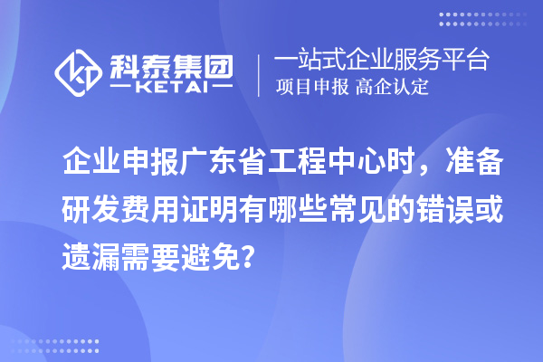 企业申报广东省工程中心时，准备研发费用证明有哪些常见的错误或遗漏需要避免？