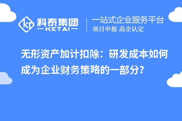 无形资产加计扣除：研发成本如何成为企业财务策略的一部分？