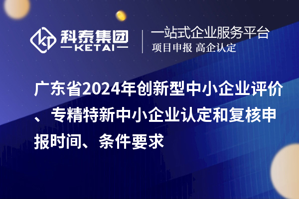 广东省2024年创新型中小企业评价、专精特新中小企业认定和复核申报时间、条件要求
