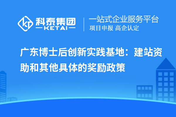 广东博士后创新实践基地：建站资助和其他具体的奖励政策