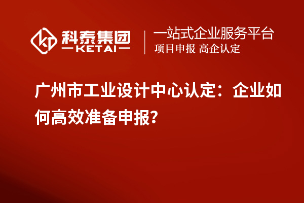 广州市工业设计中心认定：企业如何高效准备申报？