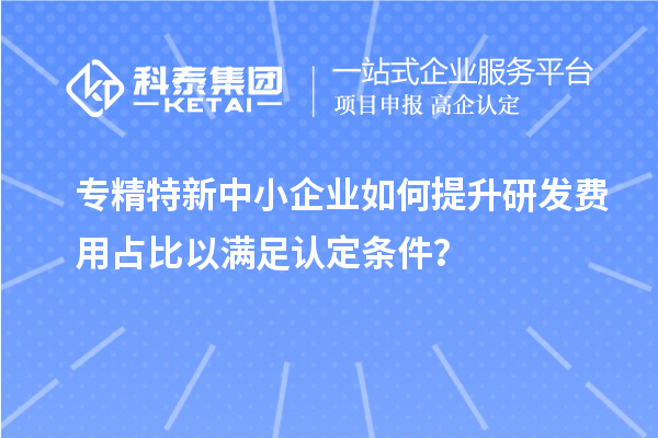 专精特新中小企业如何提升研发费用占比以满足认定条件？