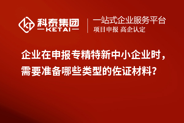 企业在申报专精特新中小企业时，需要准备哪些类型的佐证材料？