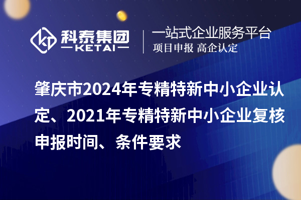 肇庆市2024年专精特新中小企业认定、2021年专精特新中小企业复核申报时间、条件要求