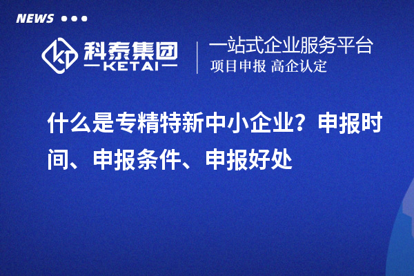 什么是专精特新中小企业？申报时间、申报条件、申报好处