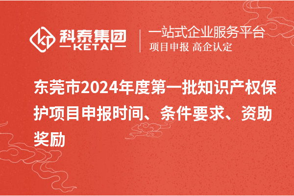 东莞市2024年度第一批知识产权保护项目申报时间、条件要求、资助奖励