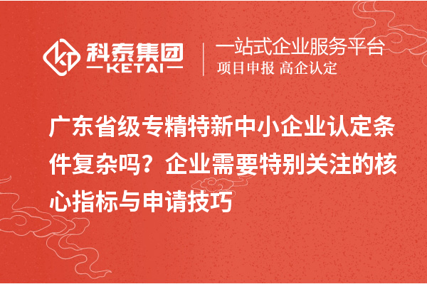广东省级专精特新中小企业认定条件复杂吗？企业需要特别关注的核心指标与申请技巧