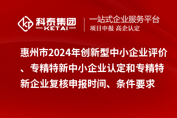 惠州市2024年创新型中小企业评价、专精特新中小企业认定和2021年专精特新中小企业复核申报时间、条件要求