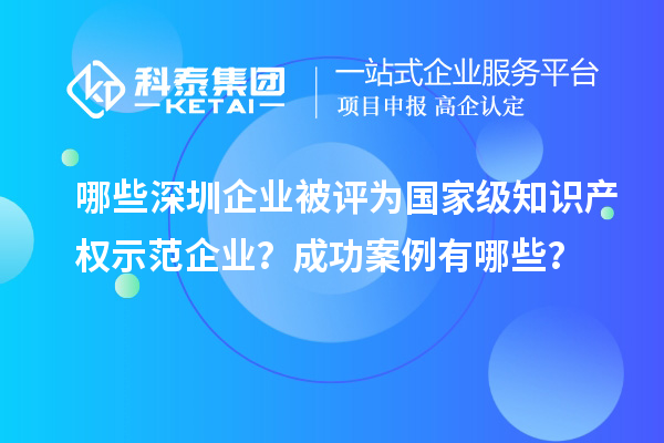 哪些深圳企业被评为国家级知识产权示范企业？成功案例有哪些？