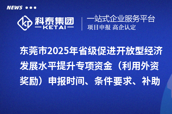东莞市2025年省级促进开放型经济发展水平提升专项资金（利用外资奖励）申报时间、条件要求、补助奖励