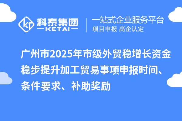 广州市2025年市级外贸稳增长资金稳步提升加工贸易事项申报时间、条件要求、补助奖励