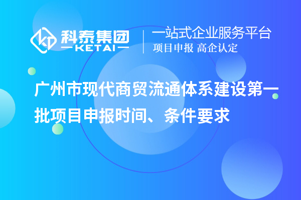 广州市现代商贸流通体系建设第一批项目申报时间、条件要求