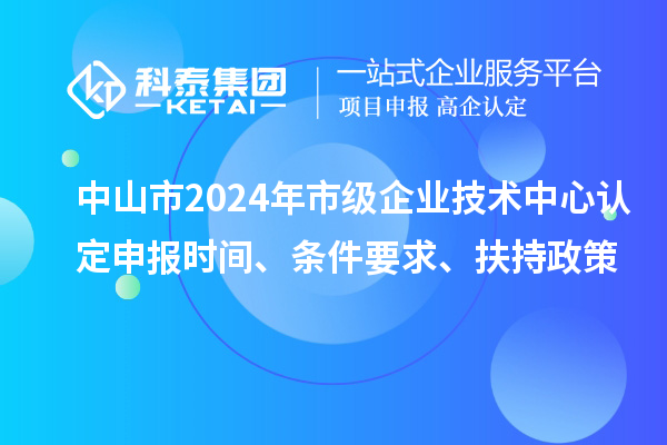 中山市2024年市级企业技术中心认定申报时间、条件要求、扶持政策