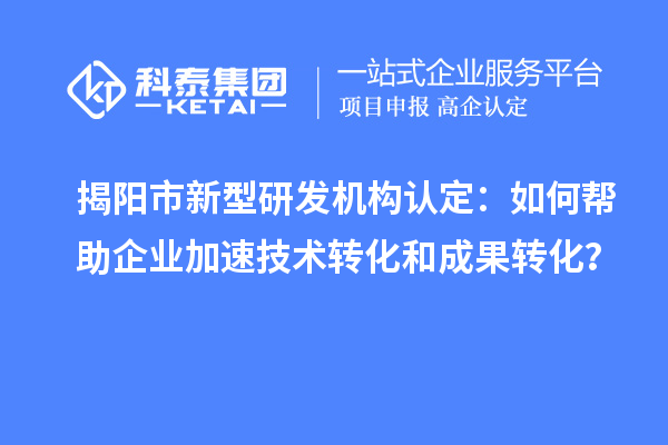 揭阳市新型研发机构认定：如何帮助企业加速技术转化和成果转化？