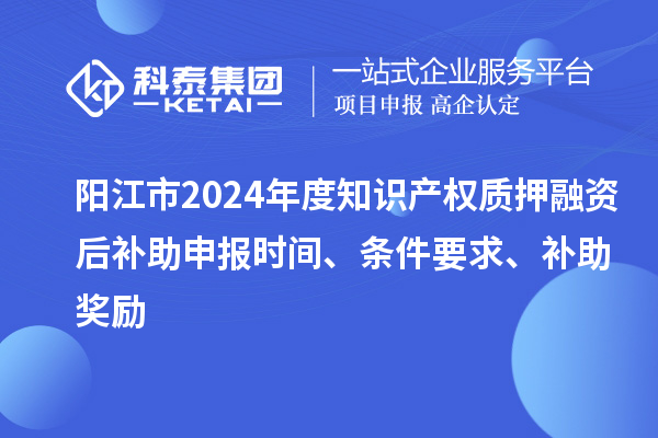 阳江市2024年度知识产权质押融资后补助申报时间、条件要求、补助奖励