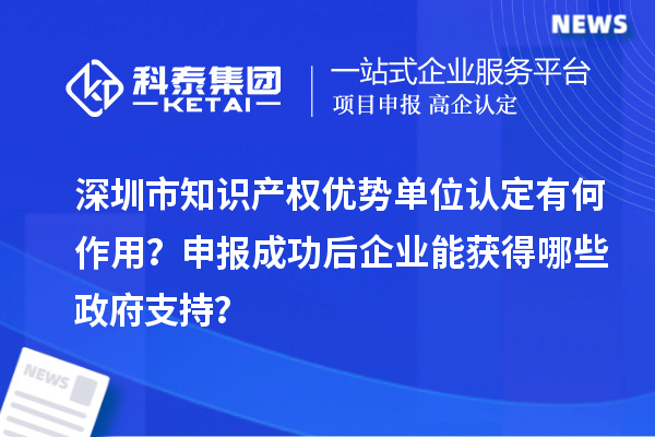 深圳市知识产权优势单位认定有何作用？申报成功后企业能获得哪些政府支持？
