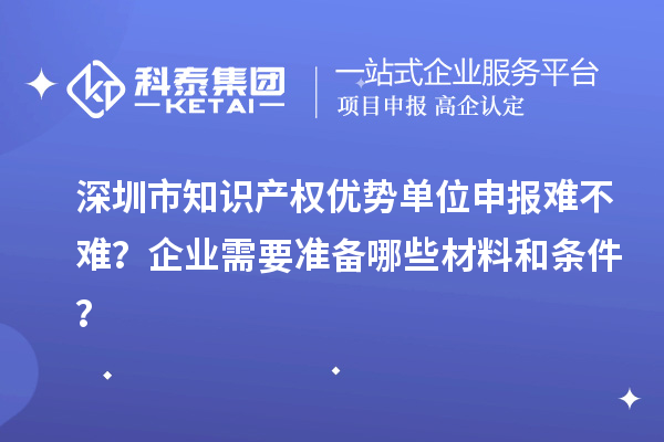 深圳市知识产权优势单位申报难不难？企业需要准备哪些材料和条件？