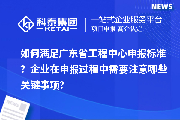 如何满足广东省工程中心申报标准？企业在申报过程中需要注意哪些关键事项？